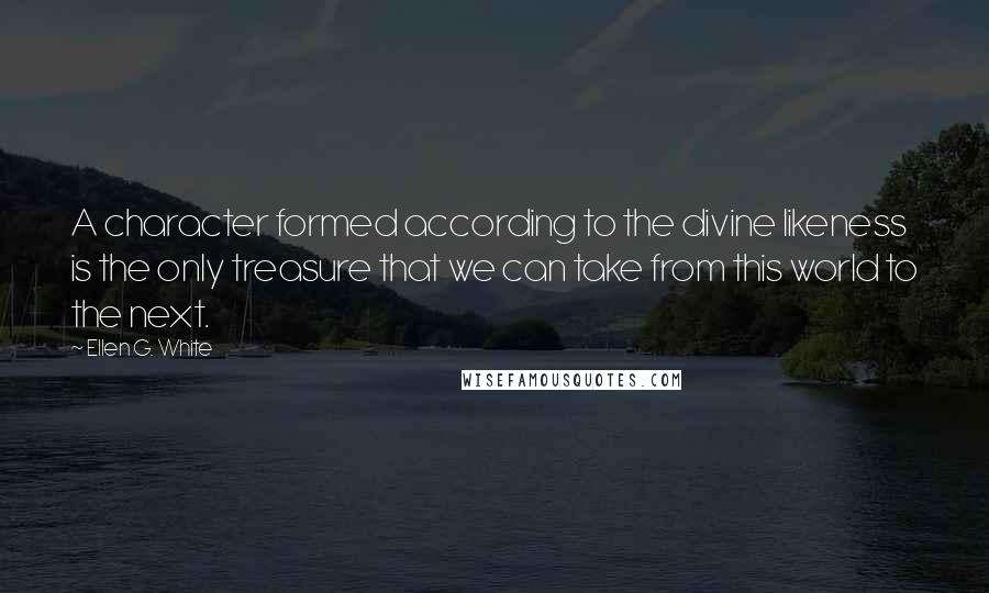 Ellen G. White Quotes: A character formed according to the divine likeness is the only treasure that we can take from this world to the next.