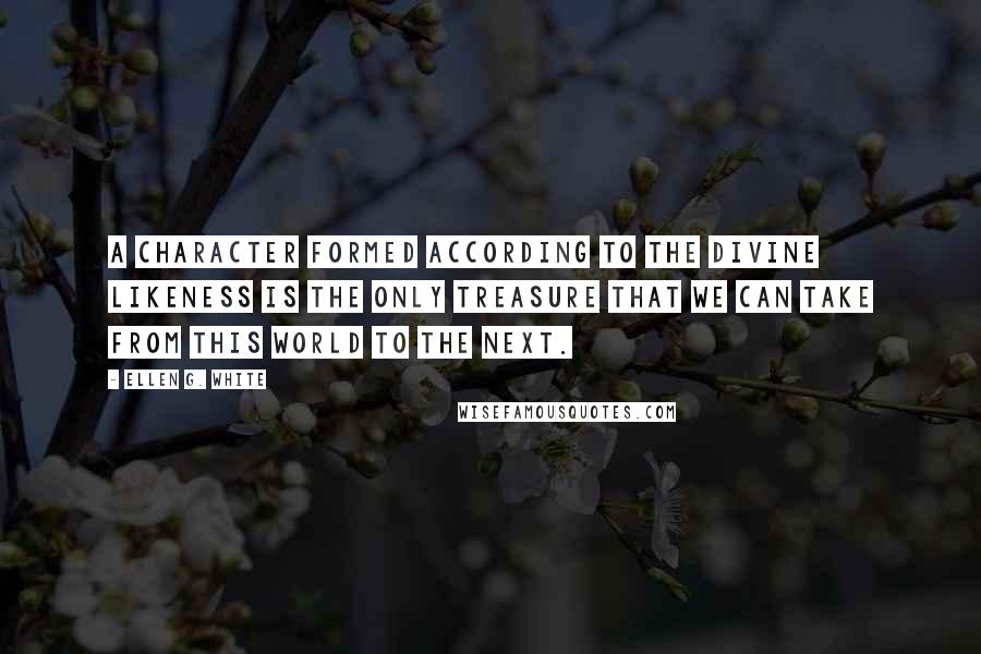 Ellen G. White Quotes: A character formed according to the divine likeness is the only treasure that we can take from this world to the next.