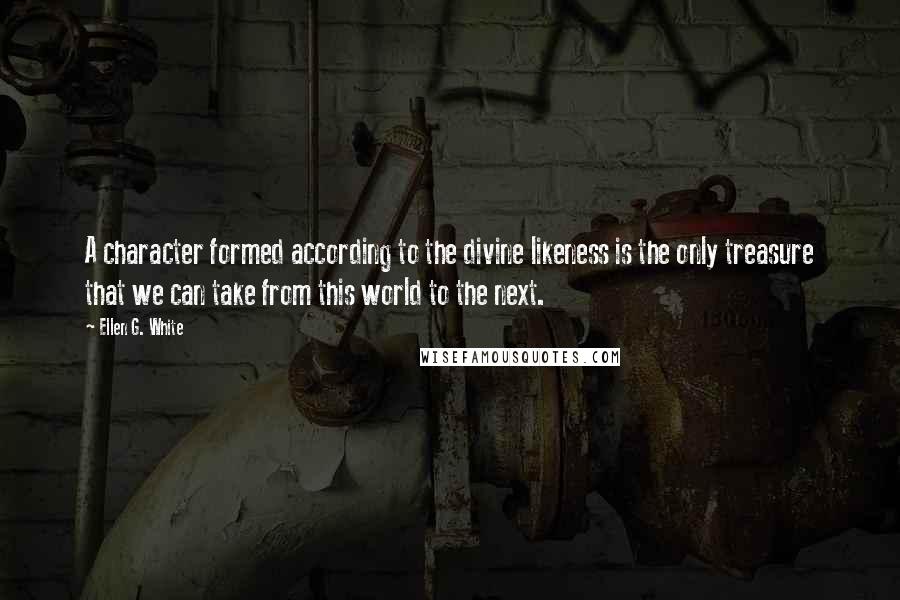 Ellen G. White Quotes: A character formed according to the divine likeness is the only treasure that we can take from this world to the next.
