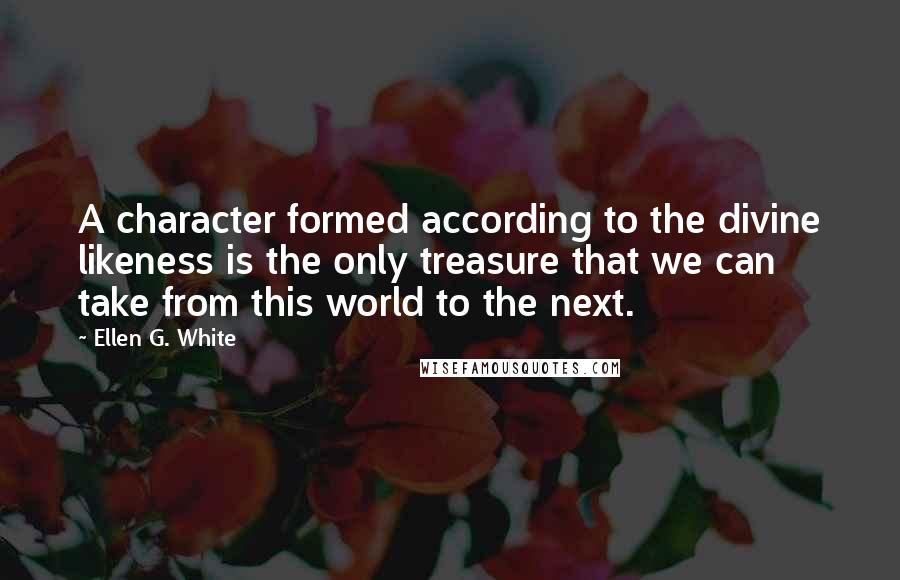 Ellen G. White Quotes: A character formed according to the divine likeness is the only treasure that we can take from this world to the next.