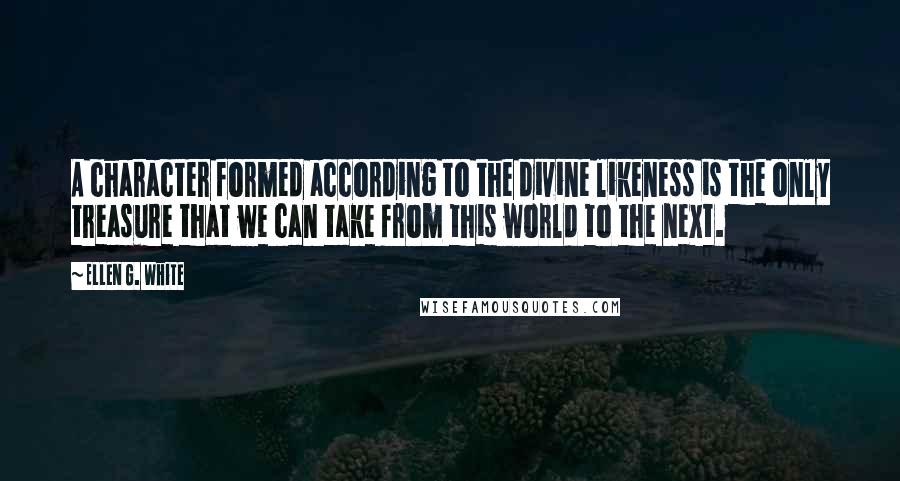 Ellen G. White Quotes: A character formed according to the divine likeness is the only treasure that we can take from this world to the next.