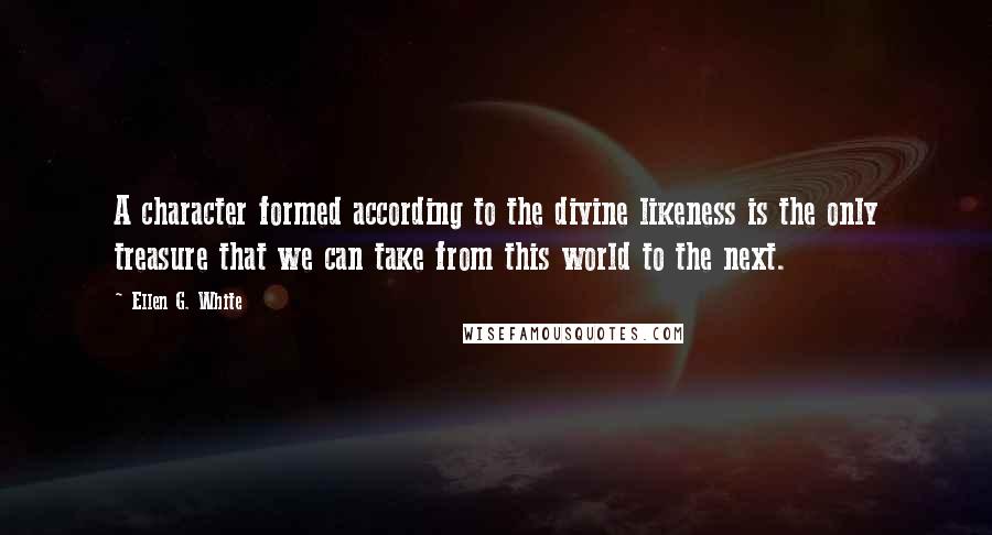 Ellen G. White Quotes: A character formed according to the divine likeness is the only treasure that we can take from this world to the next.