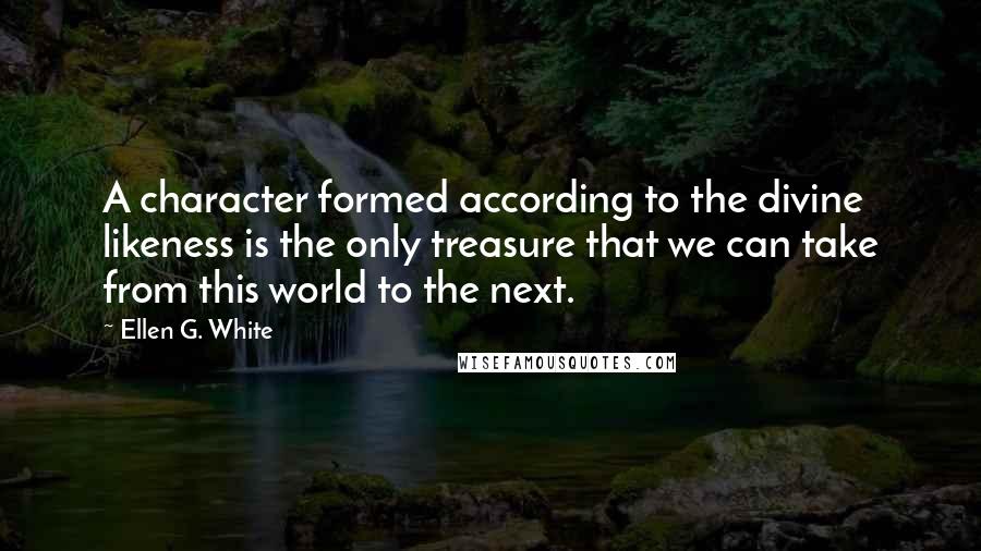 Ellen G. White Quotes: A character formed according to the divine likeness is the only treasure that we can take from this world to the next.