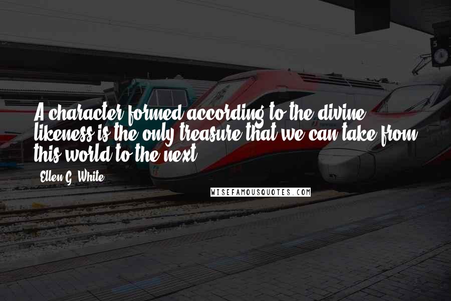 Ellen G. White Quotes: A character formed according to the divine likeness is the only treasure that we can take from this world to the next.