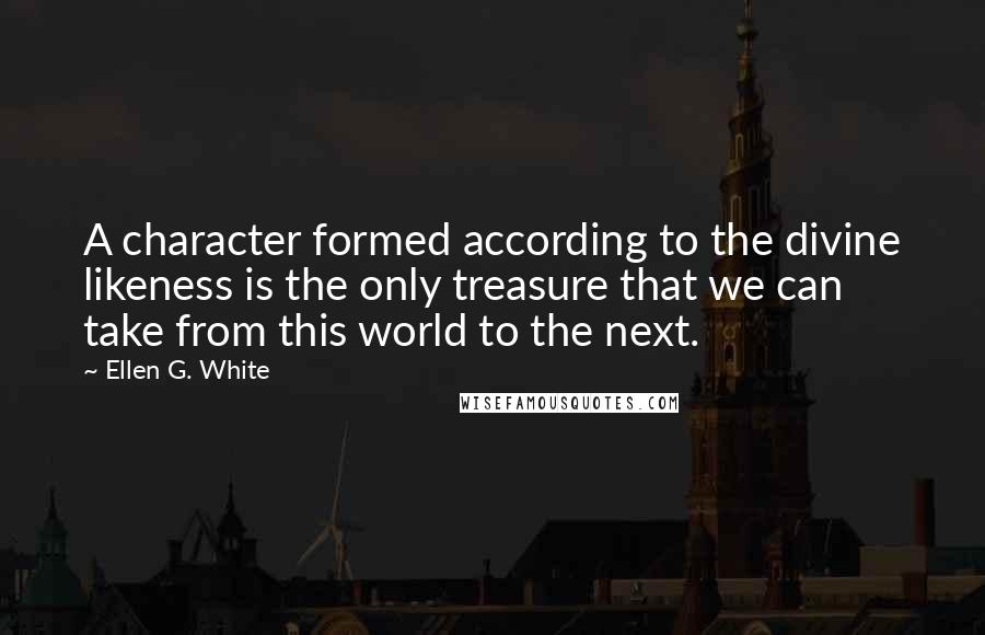 Ellen G. White Quotes: A character formed according to the divine likeness is the only treasure that we can take from this world to the next.