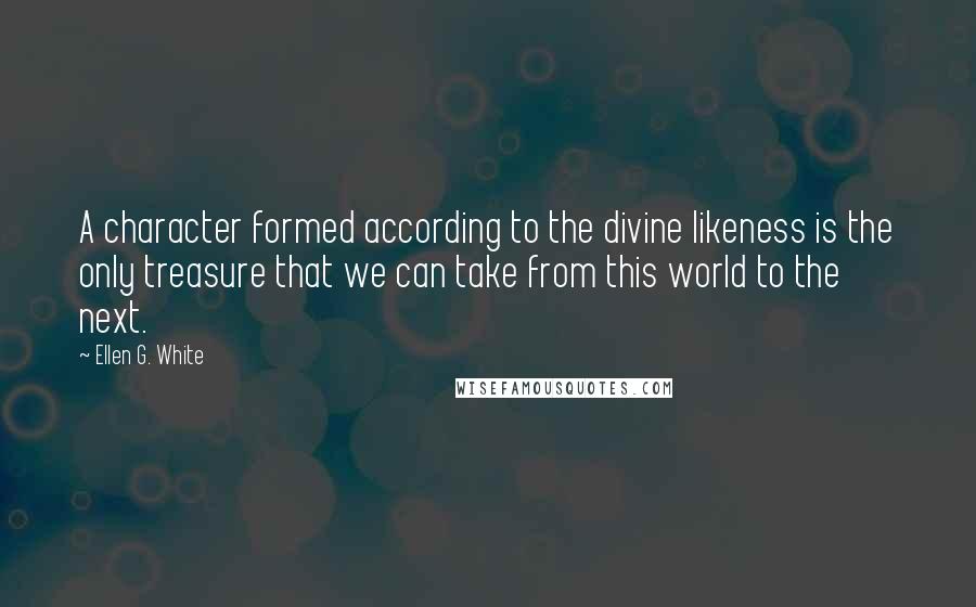 Ellen G. White Quotes: A character formed according to the divine likeness is the only treasure that we can take from this world to the next.