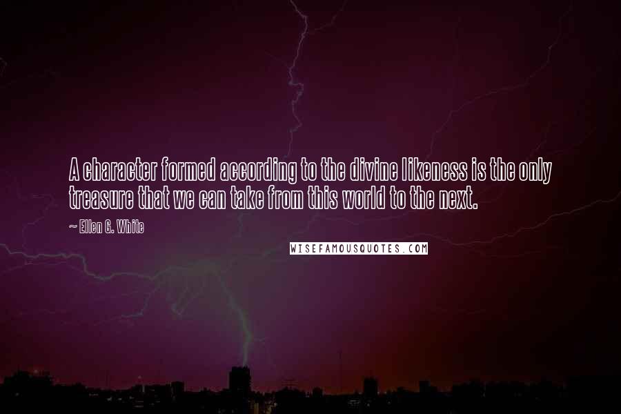 Ellen G. White Quotes: A character formed according to the divine likeness is the only treasure that we can take from this world to the next.
