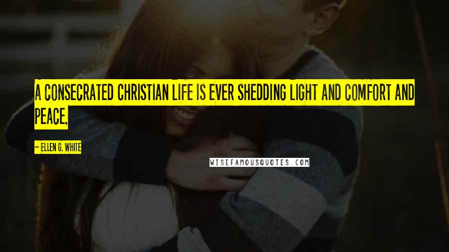 Ellen G. White Quotes: A consecrated Christian life is ever shedding light and comfort and peace.