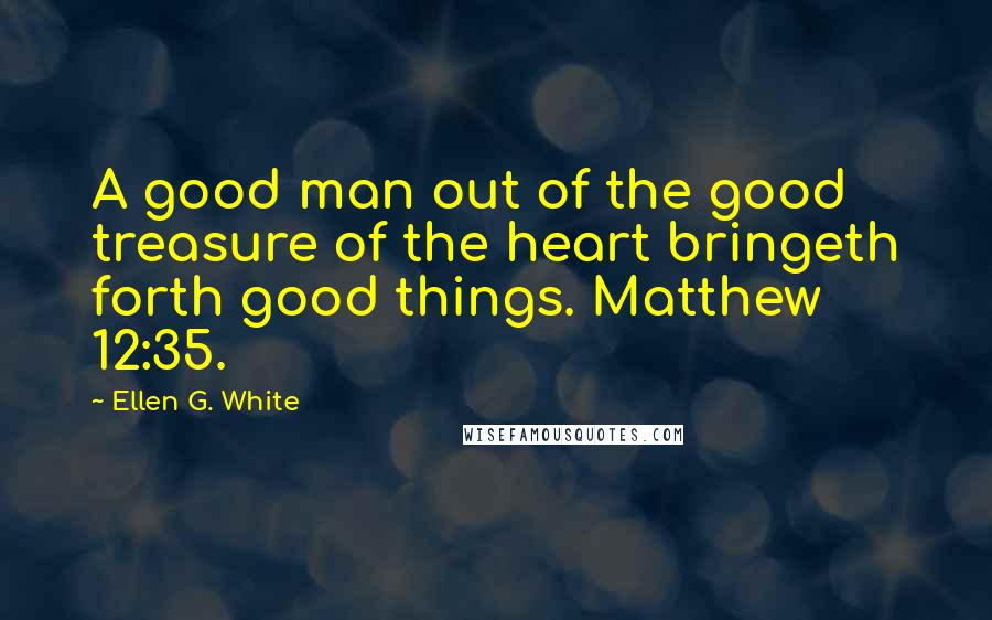 Ellen G. White Quotes: A good man out of the good treasure of the heart bringeth forth good things. Matthew 12:35.