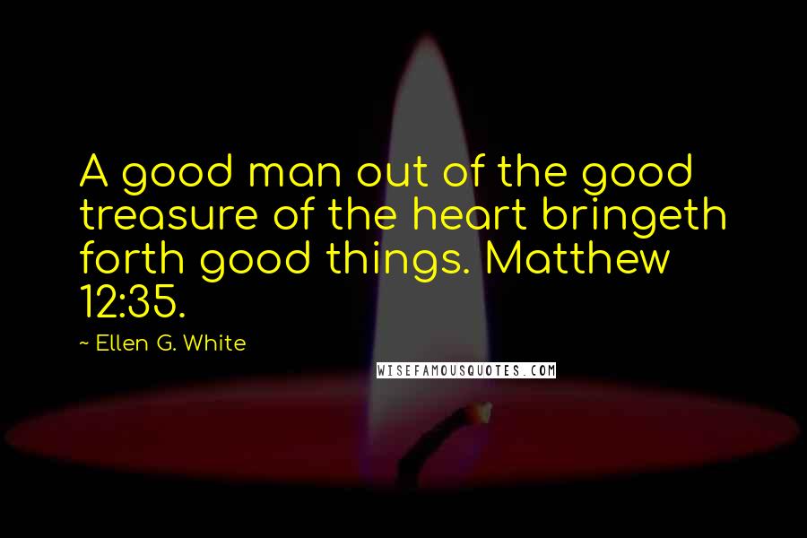 Ellen G. White Quotes: A good man out of the good treasure of the heart bringeth forth good things. Matthew 12:35.