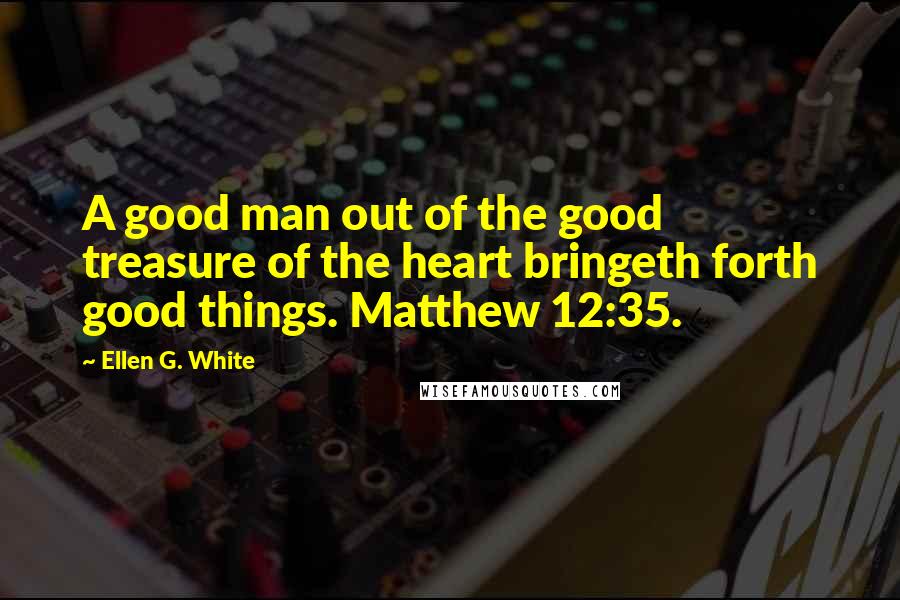 Ellen G. White Quotes: A good man out of the good treasure of the heart bringeth forth good things. Matthew 12:35.