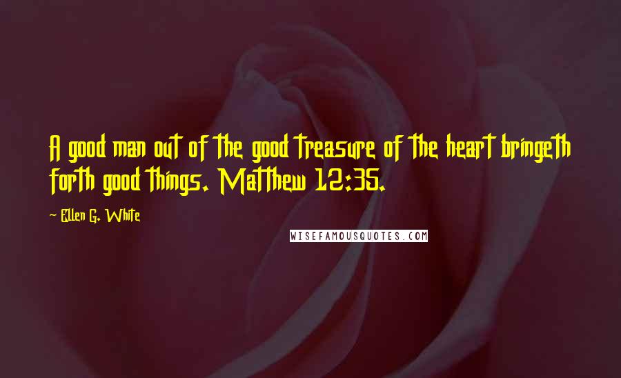 Ellen G. White Quotes: A good man out of the good treasure of the heart bringeth forth good things. Matthew 12:35.