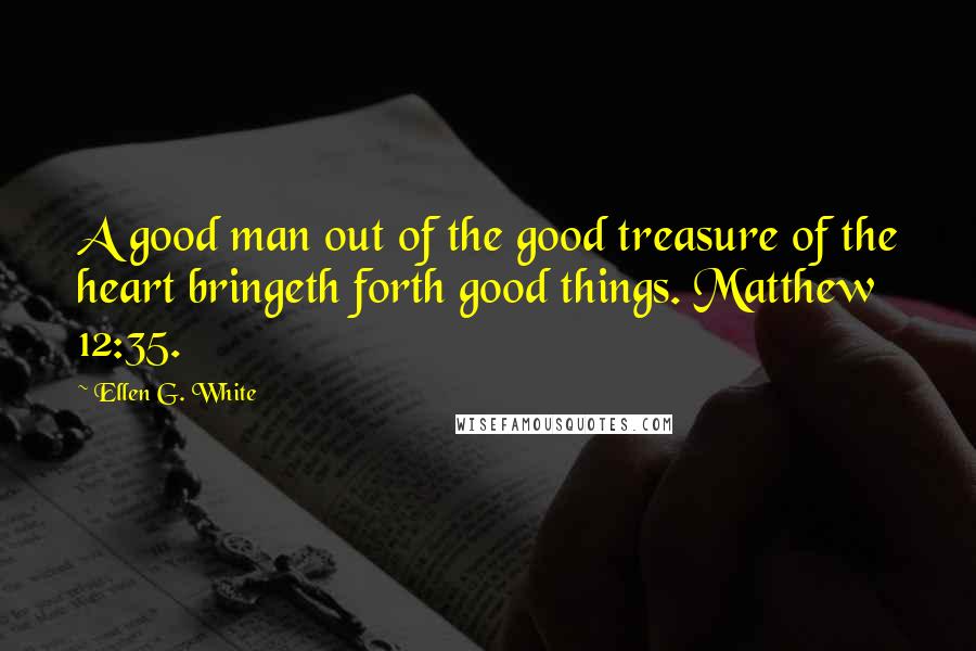 Ellen G. White Quotes: A good man out of the good treasure of the heart bringeth forth good things. Matthew 12:35.