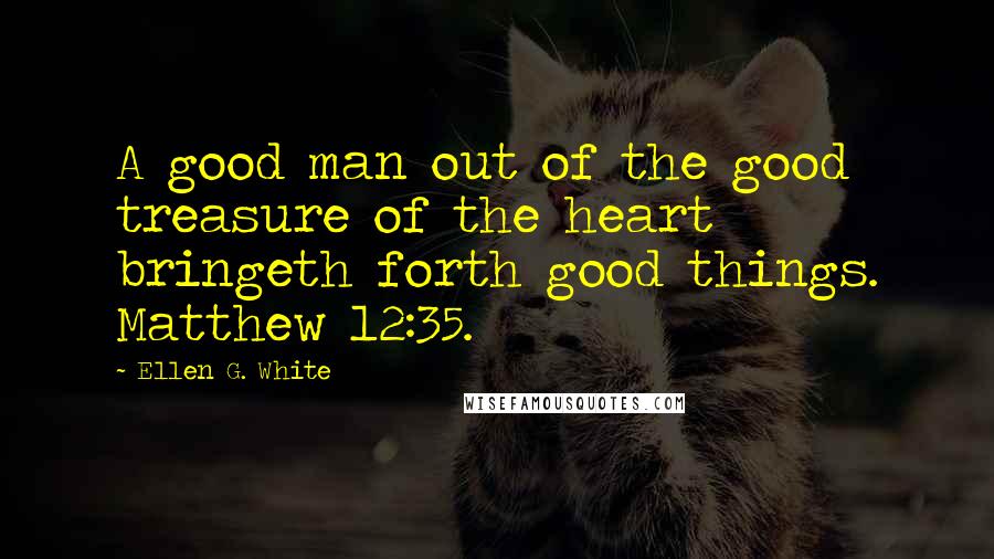 Ellen G. White Quotes: A good man out of the good treasure of the heart bringeth forth good things. Matthew 12:35.