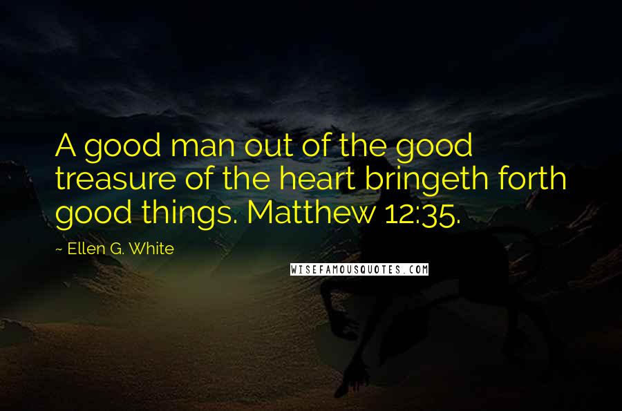 Ellen G. White Quotes: A good man out of the good treasure of the heart bringeth forth good things. Matthew 12:35.