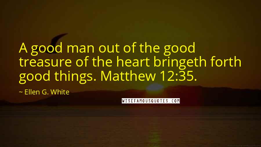 Ellen G. White Quotes: A good man out of the good treasure of the heart bringeth forth good things. Matthew 12:35.