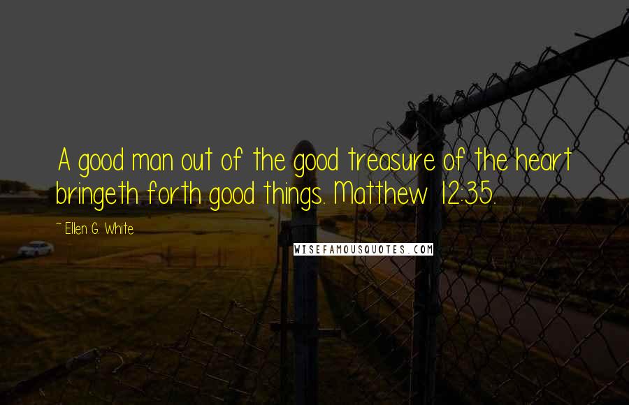 Ellen G. White Quotes: A good man out of the good treasure of the heart bringeth forth good things. Matthew 12:35.