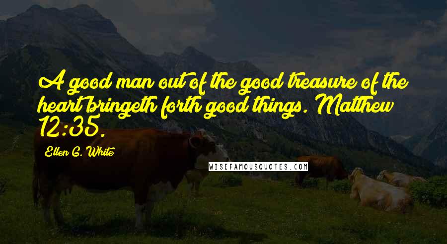 Ellen G. White Quotes: A good man out of the good treasure of the heart bringeth forth good things. Matthew 12:35.