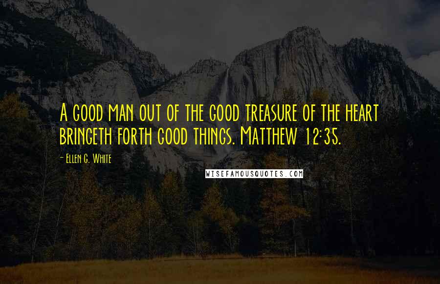 Ellen G. White Quotes: A good man out of the good treasure of the heart bringeth forth good things. Matthew 12:35.