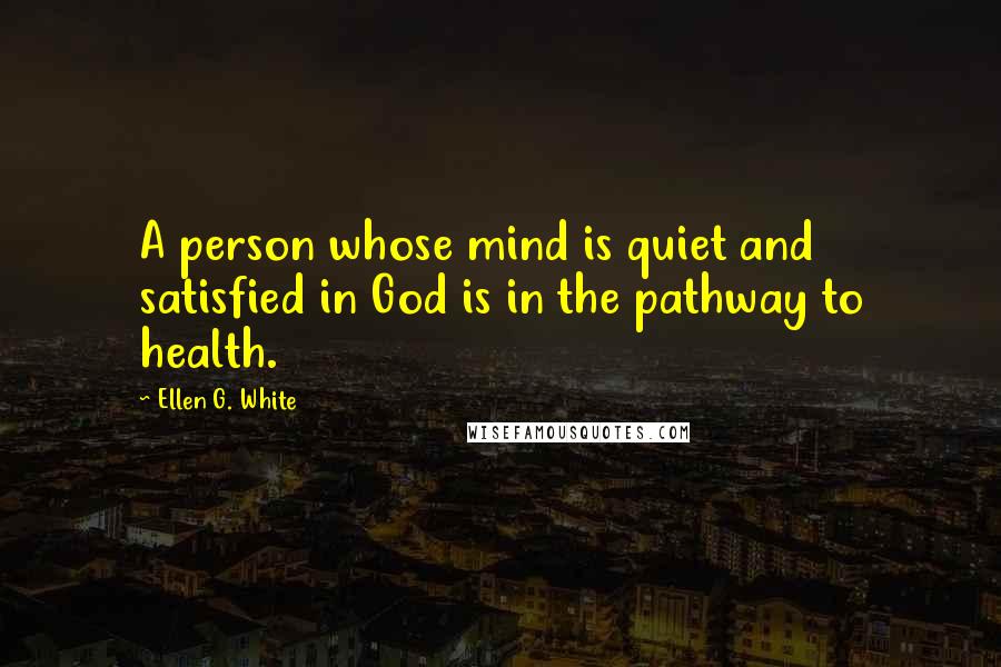 Ellen G. White Quotes: A person whose mind is quiet and satisfied in God is in the pathway to health.