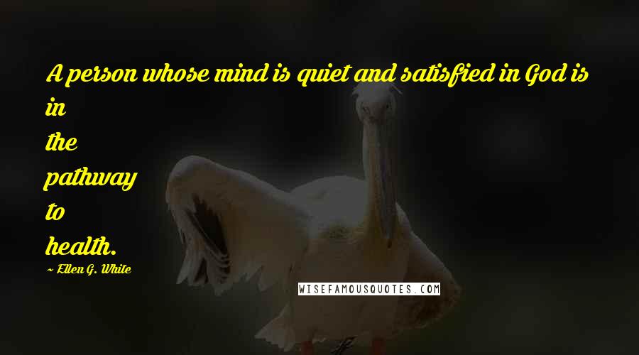 Ellen G. White Quotes: A person whose mind is quiet and satisfied in God is in the pathway to health.