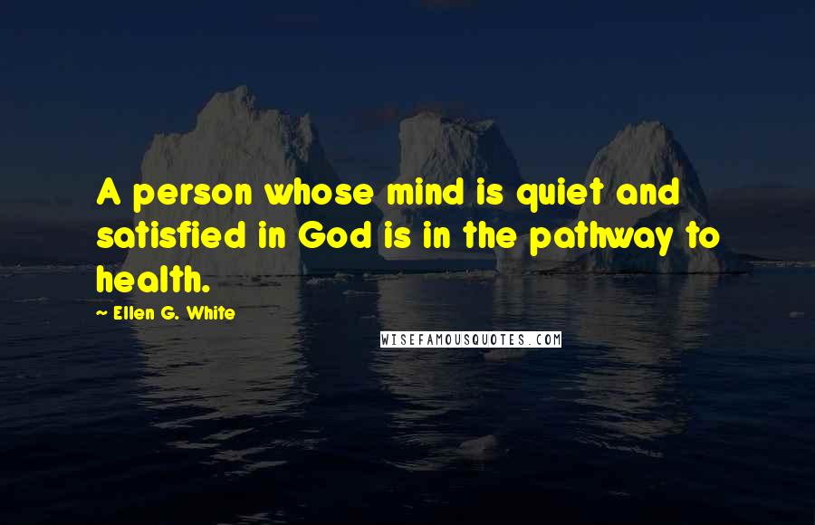 Ellen G. White Quotes: A person whose mind is quiet and satisfied in God is in the pathway to health.