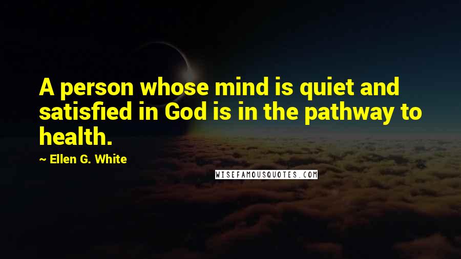 Ellen G. White Quotes: A person whose mind is quiet and satisfied in God is in the pathway to health.