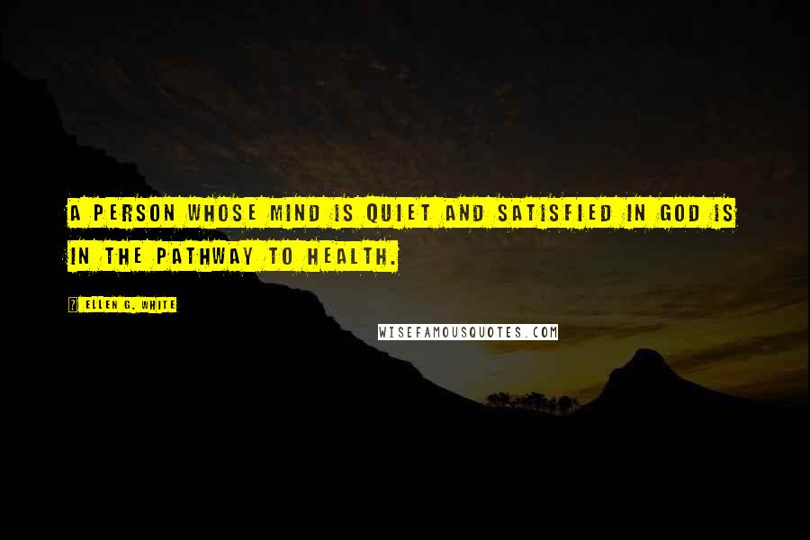 Ellen G. White Quotes: A person whose mind is quiet and satisfied in God is in the pathway to health.