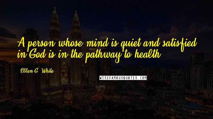 Ellen G. White Quotes: A person whose mind is quiet and satisfied in God is in the pathway to health.