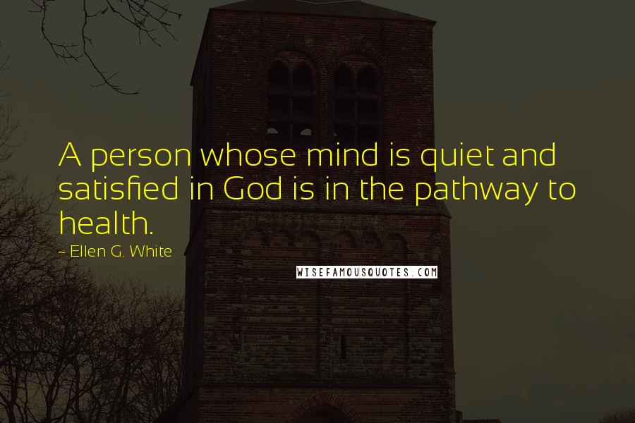 Ellen G. White Quotes: A person whose mind is quiet and satisfied in God is in the pathway to health.