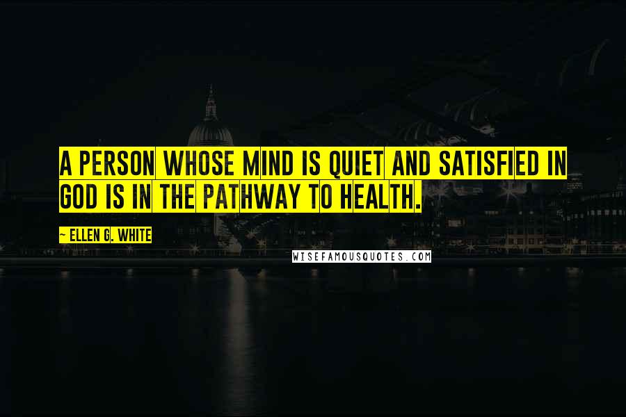 Ellen G. White Quotes: A person whose mind is quiet and satisfied in God is in the pathway to health.