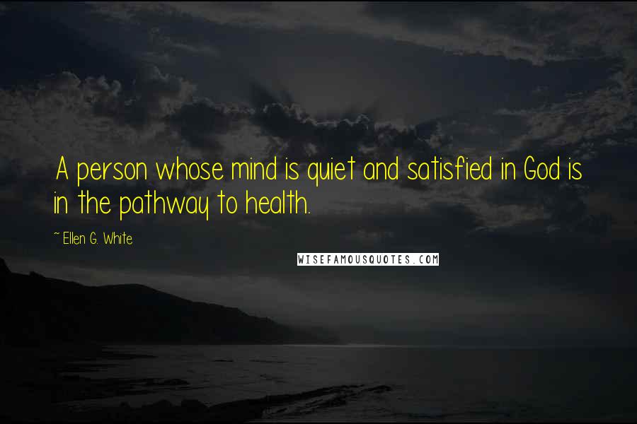 Ellen G. White Quotes: A person whose mind is quiet and satisfied in God is in the pathway to health.