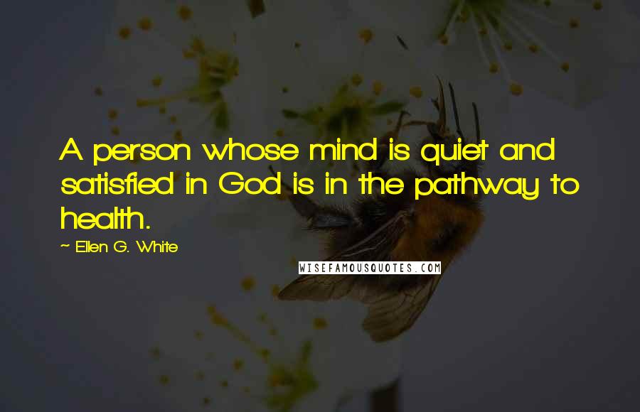 Ellen G. White Quotes: A person whose mind is quiet and satisfied in God is in the pathway to health.