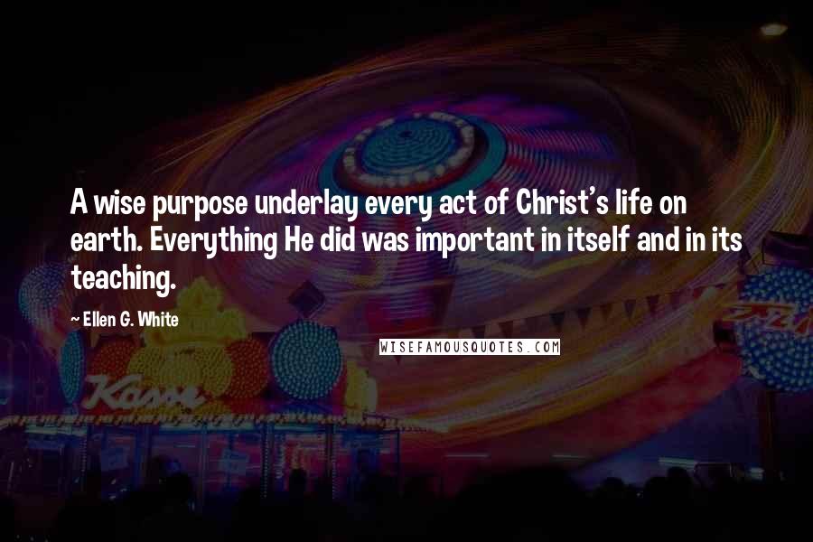 Ellen G. White Quotes: A wise purpose underlay every act of Christ's life on earth. Everything He did was important in itself and in its teaching.