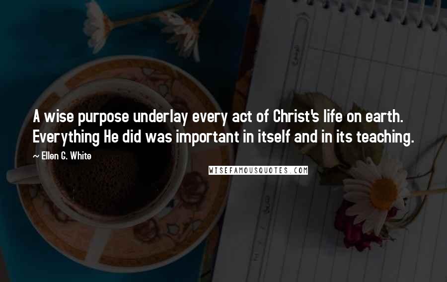Ellen G. White Quotes: A wise purpose underlay every act of Christ's life on earth. Everything He did was important in itself and in its teaching.