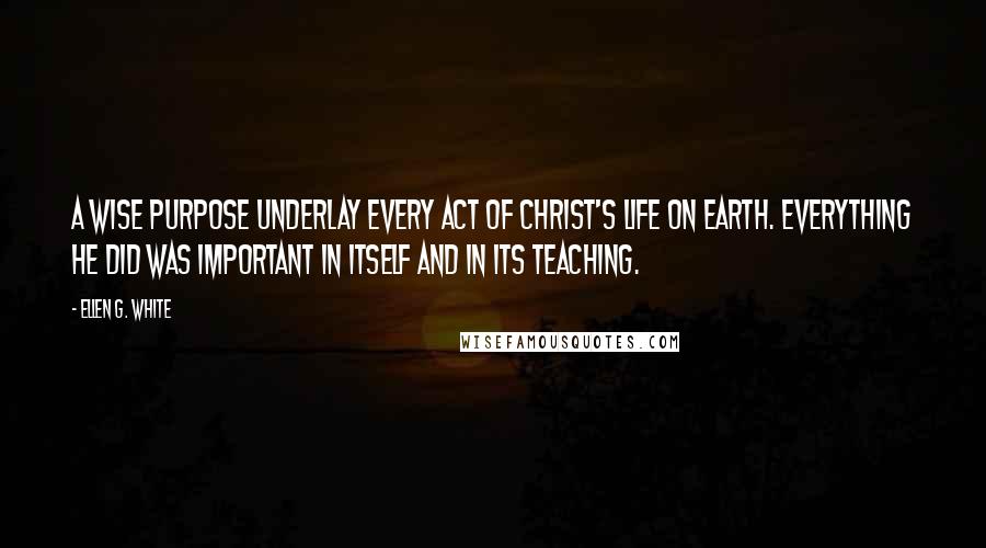 Ellen G. White Quotes: A wise purpose underlay every act of Christ's life on earth. Everything He did was important in itself and in its teaching.