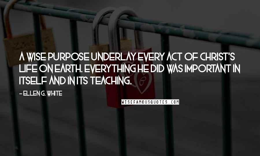 Ellen G. White Quotes: A wise purpose underlay every act of Christ's life on earth. Everything He did was important in itself and in its teaching.