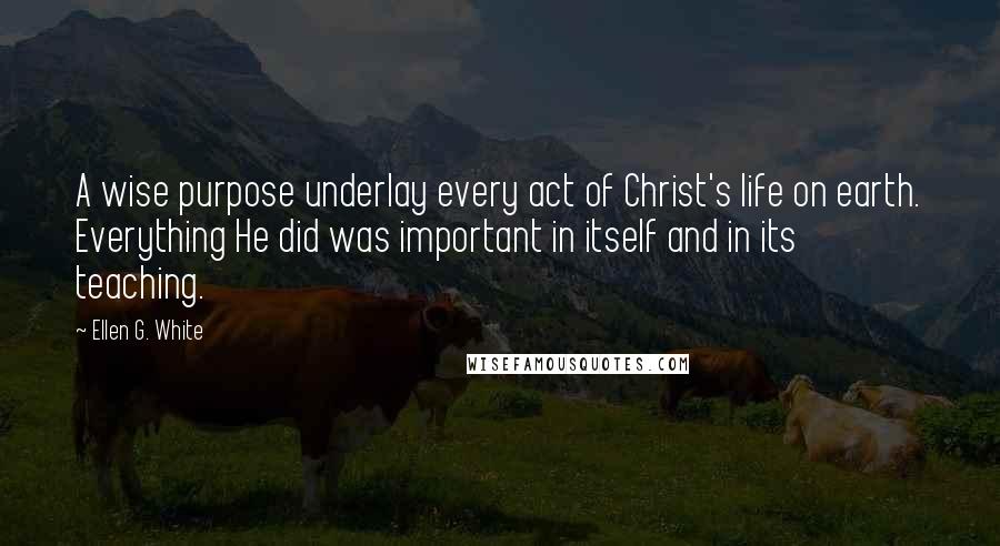 Ellen G. White Quotes: A wise purpose underlay every act of Christ's life on earth. Everything He did was important in itself and in its teaching.