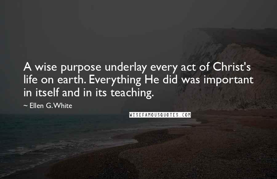 Ellen G. White Quotes: A wise purpose underlay every act of Christ's life on earth. Everything He did was important in itself and in its teaching.