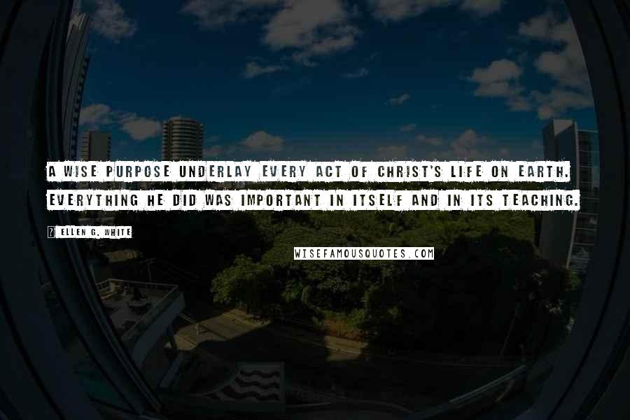 Ellen G. White Quotes: A wise purpose underlay every act of Christ's life on earth. Everything He did was important in itself and in its teaching.