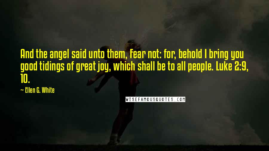 Ellen G. White Quotes: And the angel said unto them, Fear not: for, behold I bring you good tidings of great joy, which shall be to all people. Luke 2:9, 10.