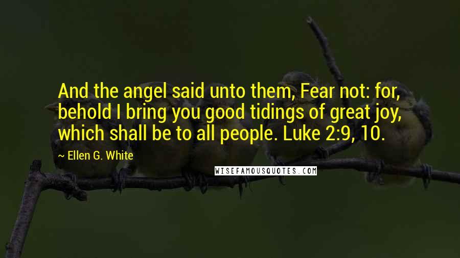 Ellen G. White Quotes: And the angel said unto them, Fear not: for, behold I bring you good tidings of great joy, which shall be to all people. Luke 2:9, 10.