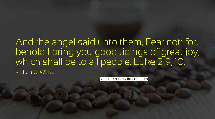 Ellen G. White Quotes: And the angel said unto them, Fear not: for, behold I bring you good tidings of great joy, which shall be to all people. Luke 2:9, 10.