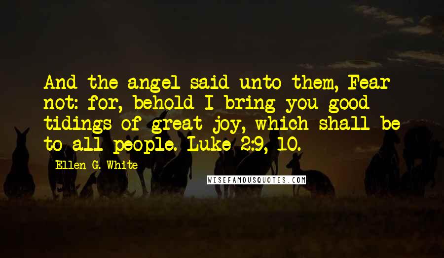 Ellen G. White Quotes: And the angel said unto them, Fear not: for, behold I bring you good tidings of great joy, which shall be to all people. Luke 2:9, 10.