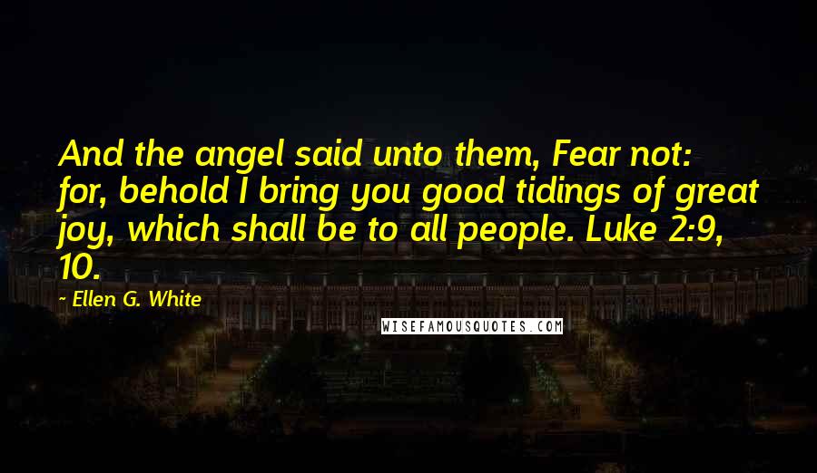 Ellen G. White Quotes: And the angel said unto them, Fear not: for, behold I bring you good tidings of great joy, which shall be to all people. Luke 2:9, 10.