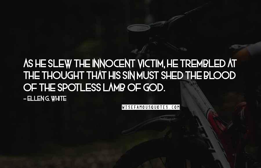 Ellen G. White Quotes: As he slew the innocent victim, he trembled at the thought that his sin must shed the blood of the spotless Lamb of God.