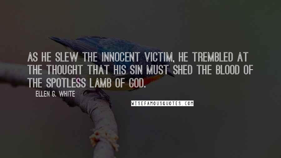 Ellen G. White Quotes: As he slew the innocent victim, he trembled at the thought that his sin must shed the blood of the spotless Lamb of God.