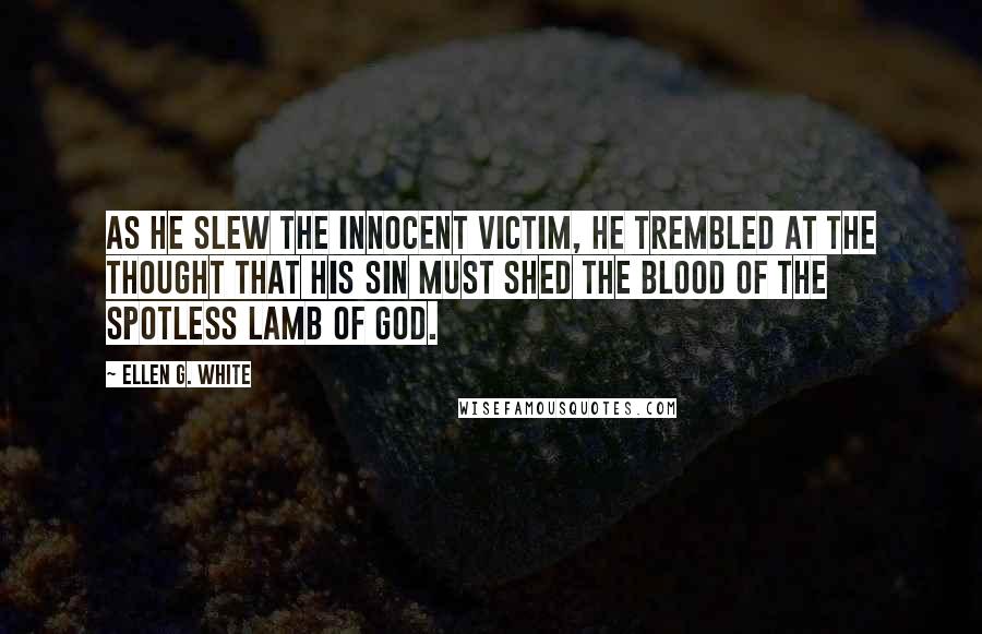 Ellen G. White Quotes: As he slew the innocent victim, he trembled at the thought that his sin must shed the blood of the spotless Lamb of God.