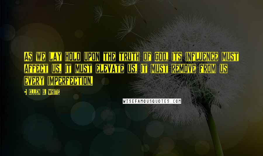 Ellen G. White Quotes: As we lay hold upon the truth of God, its influence must affect us. It must elevate us. It must remove from us every imperfection.