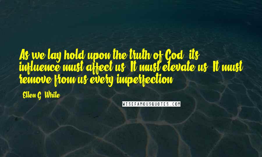 Ellen G. White Quotes: As we lay hold upon the truth of God, its influence must affect us. It must elevate us. It must remove from us every imperfection.